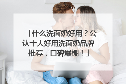 什么洗面奶好用？公认十大好用洗面奶品牌推荐，口碑爆棚！